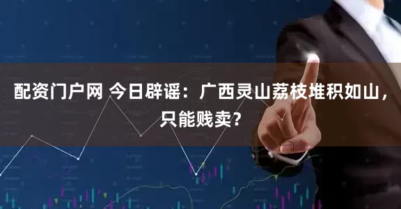 配资门户网 今日辟谣：广西灵山荔枝堆积如山，只能贱卖？