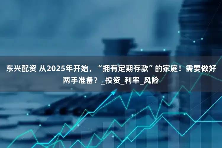 东兴配资 从2025年开始，“拥有定期存款”的家庭！需要做好两手准备？_投资_利率_风险
