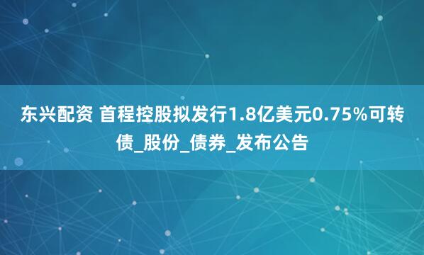 东兴配资 首程控股拟发行1.8亿美元0.75%可转债_股份_债券_发布公告