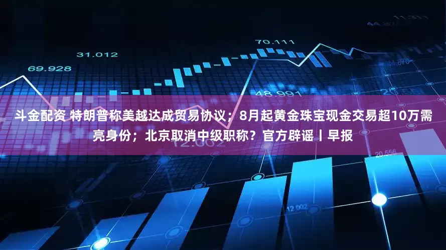 斗金配资 特朗普称美越达成贸易协议；8月起黄金珠宝现金交易超10万需亮身份；北京取消中级职称？官方辟谣丨早报