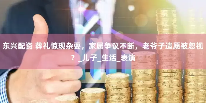 东兴配资 葬礼惊现杂耍，家属争议不断，老爷子遗愿被忽视？_儿子_生活_表演