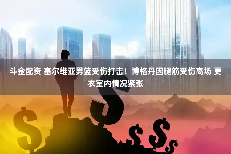 斗金配资 塞尔维亚男篮受伤打击！博格丹因腿筋受伤离场 更衣室内情况紧张