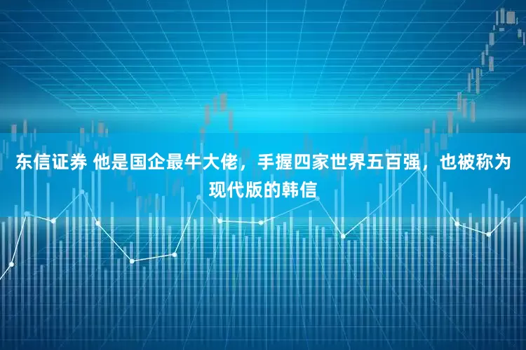 东信证券 他是国企最牛大佬，手握四家世界五百强，也被称为现代版的韩信