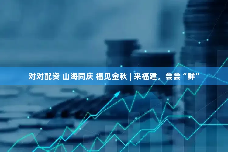 对对配资 山海同庆 福见金秋 | 来福建，尝尝“鲜”