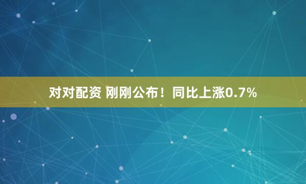 对对配资 刚刚公布！同比上涨0.7%