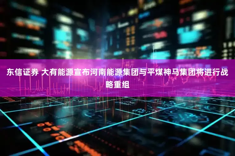 东信证券 大有能源宣布河南能源集团与平煤神马集团将进行战略重组
