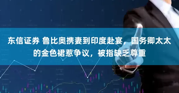 东信证券 鲁比奥携妻到印度赴宴，国务卿太太的金色裙惹争议，被指缺乏尊重