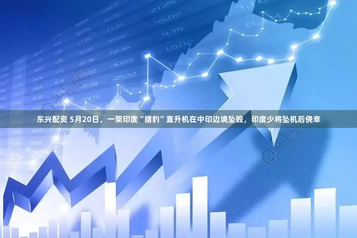 东兴配资 5月20日，一架印度“猎豹”直升机在中印边境坠毁，印度少将坠机后侥幸