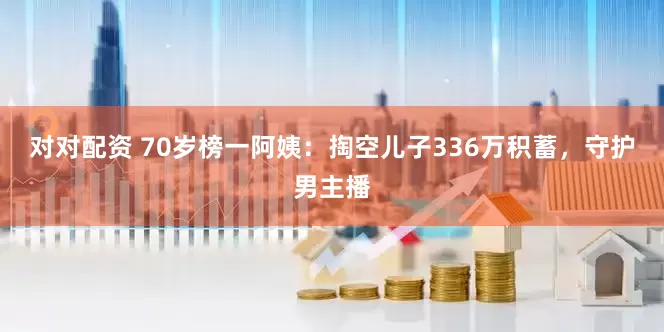 对对配资 70岁榜一阿姨：掏空儿子336万积蓄，守护男主播